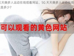 5G天天奭多人运动在线观看网址、5G 天天奭多人运动在线观看网址是多少？