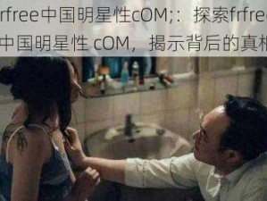 frfree中国明星性cOM;：探索frfree 中国明星性 cOM，揭示背后的真相