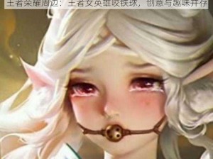 王者荣耀周边：王者女英雄咬铁球，创意与趣味并存