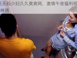 91 精品无码少妇久久爽爽网，激情午夜福利视频，宅男福利神器