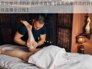 被男按摩师添的好爽在线直播【被男按摩师添的好爽，在线直播全过程】