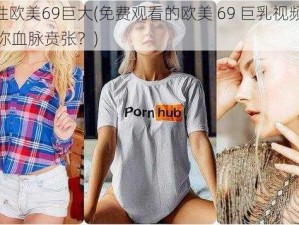 free性欧美69巨大(免费观看的欧美 69 巨乳视频，是否让你血脉贲张？)