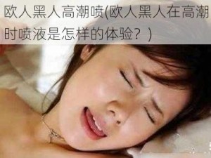 欧人黑人高潮喷(欧人黑人在高潮时喷液是怎样的体验？)