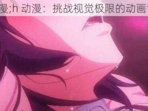 h动漫;h 动漫：挑战视觉极限的动画世界