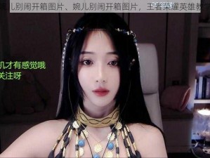 婉儿别闹开箱图片、婉儿别闹开箱图片，王者荣耀英雄教学