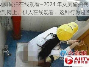 2024女厕偷拍在线观看—2024 年女厕偷拍视频被放到网上，供人在线观看，这种行为是否合法？