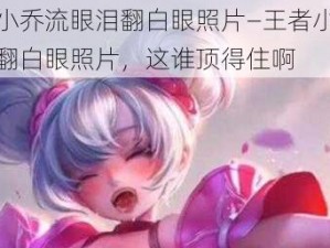 王者小乔流眼泪翻白眼照片—王者小乔流眼泪翻白眼照片，这谁顶得住啊