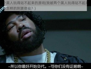 我被两个黑人玩得站不起来的游戏(我被两个黑人玩得站不起来的游戏，究竟是怎样的刺激体验？)