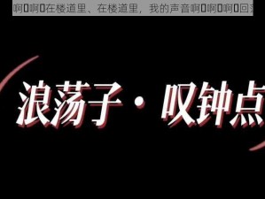 啊⋯啊⋯啊⋯在楼道里、在楼道里，我的声音啊⋯啊⋯啊⋯回荡着