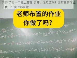 老师 了我一个晚上都在;老师，你知道吗？你布置的作业，我一个晚上都在做