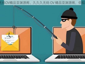 久久久无码OV精品亚渊源阁、久久久无码 OV 精品亚渊源阁，你知道多少？