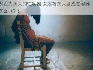 女友沦为黑人的性容器(女友被黑人当成性容器，我该怎么办？)