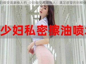 少妇做受高潮换人的_少妇做受高潮换人：满足欲望的别样体验