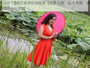 啊⋯日出水了⋯用力乖乖在线欧美【欧美风情：出水芙蓉，乖乖用力，啊⋯日出水了⋯】