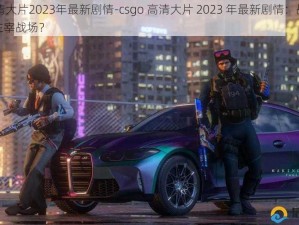 csgo高清大片2023年最新剧情-csgo 高清大片 2023 年最新剧情：战火重燃，谁能主宰战场？