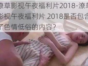 潦草影视午夜福利片2018-潦草影视午夜福利片 2018是否包含了色情低俗的内容？