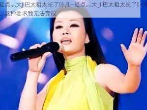 轻点灬大JI巴太粗太长了叶凡—轻点灬大 JI 巴太粗太长了叶凡，这种要求我无法完成