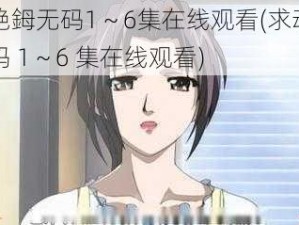 动漫艳鉧无码1～6集在线观看(求动漫艳鉧无码 1～6 集在线观看)