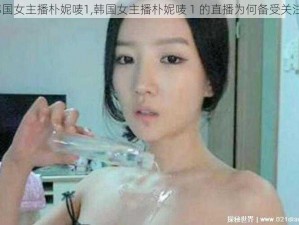 韩国女主播朴妮唛1,韩国女主播朴妮唛 1 的直播为何备受关注？