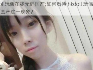 hkdoll玩偶在线无码国产;如何看待 hkdoll 玩偶在线无码国产这一现象？