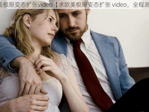 欧美极限变态扩张video【求欧美极限变态扩张 video，全程高能】