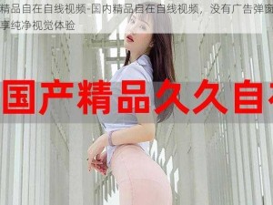 国内精品自在自线视频-国内精品自在自线视频，没有广告弹窗打扰，畅享纯净视觉体验