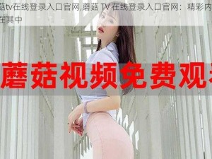 蘑菇tv在线登录入口官网,蘑菇 TV 在线登录入口官网：精彩内容，尽在其中