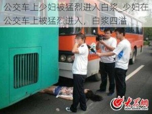 公交车上少妇被猛烈进入白浆_少妇在公交车上被猛烈进入，白浆四溢