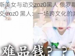 俄罗斯美女与动交zoz0黑人 俄罗斯美女与动交 zoz0 黑人：一场跨文化的激情碰撞