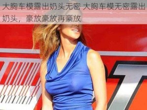 大胸车模露出奶头无密 大胸车模无密露出奶头，豪放豪放再豪放