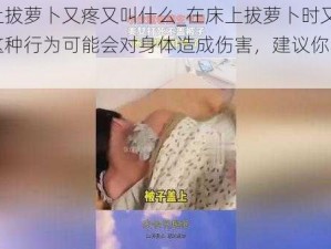 在床上拔萝卜又疼又叫什么_在床上拔萝卜时又疼又叫，这种行为可能会对身体造成伤害，建议你不要尝试