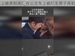 在车上被弄到高C_在公交车上被陌生男子弄到高 C