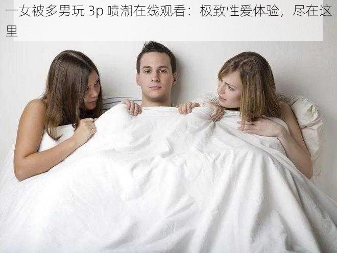 一女被多男玩 3p 喷潮在线观看：极致性爱体验，尽在这里