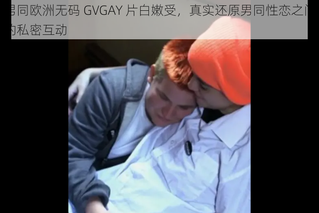 男同欧洲无码 GVGAY 片白嫩受，真实还原男同性恋之间的私密互动