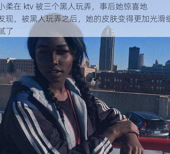 小柔在 ktv 被三个黑人玩弄，事后她惊喜地发现，被黑人玩弄之后，她的皮肤变得更加光滑细腻了