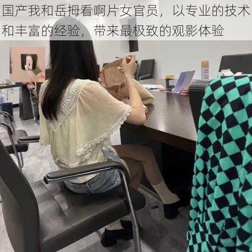 国产我和岳拇看啊片女官员，以专业的技术和丰富的经验，带来最极致的观影体验