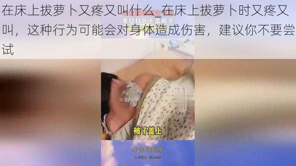 在床上拔萝卜又疼又叫什么_在床上拔萝卜时又疼又叫，这种行为可能会对身体造成伤害，建议你不要尝试