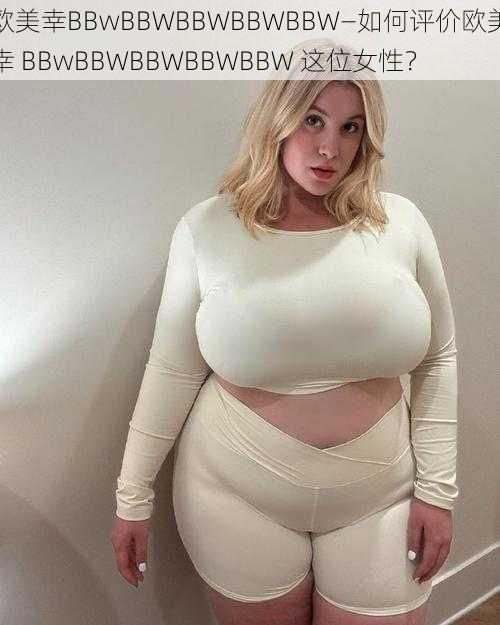 欧美幸BBwBBWBBWBBWBBW—如何评价欧美幸 BBwBBWBBWBBWBBW 这位女性？