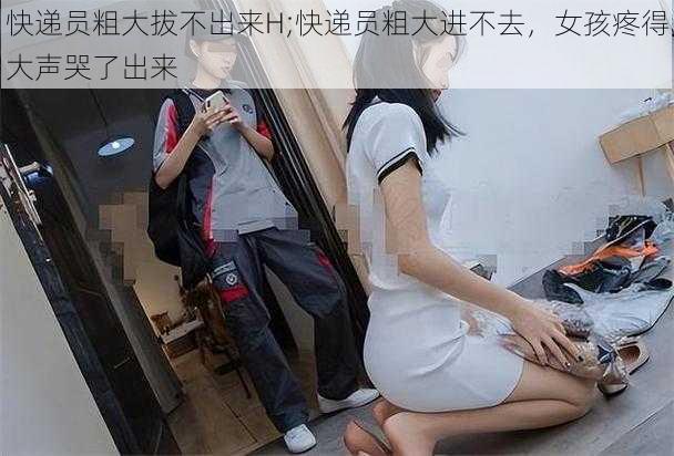 快递员粗大拔不出来H;快递员粗大进不去，女孩疼得大声哭了出来