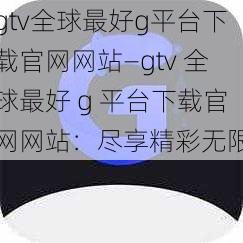 gtv全球最好g平台下载官网网站—gtv 全球最好 g 平台下载官网网站：尽享精彩无限