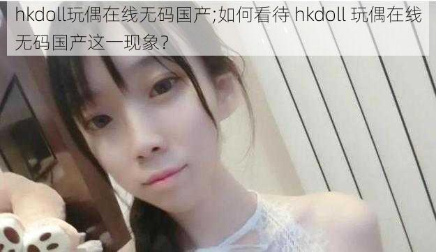 hkdoll玩偶在线无码国产;如何看待 hkdoll 玩偶在线无码国产这一现象？