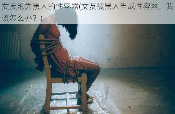 女友沦为黑人的性容器(女友被黑人当成性容器，我该怎么办？)