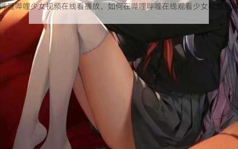 哔哩哔哩少女视频在线看播放、如何在哔哩哔哩在线观看少女视频播放？