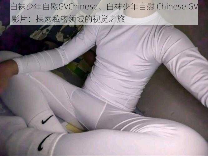 白袜少年自慰GVChinese、白袜少年自慰 Chinese GV 影片：探索私密领域的视觉之旅