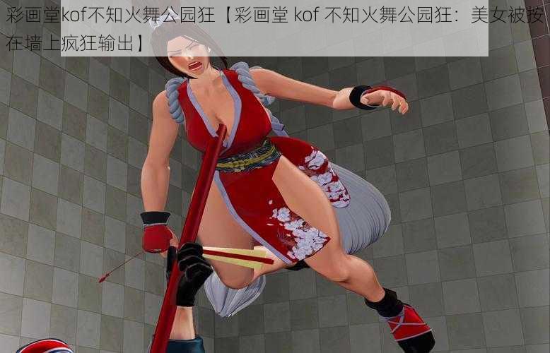 彩画堂kof不知火舞公园狂【彩画堂 kof 不知火舞公园狂：美女被按在墙上疯狂输出】