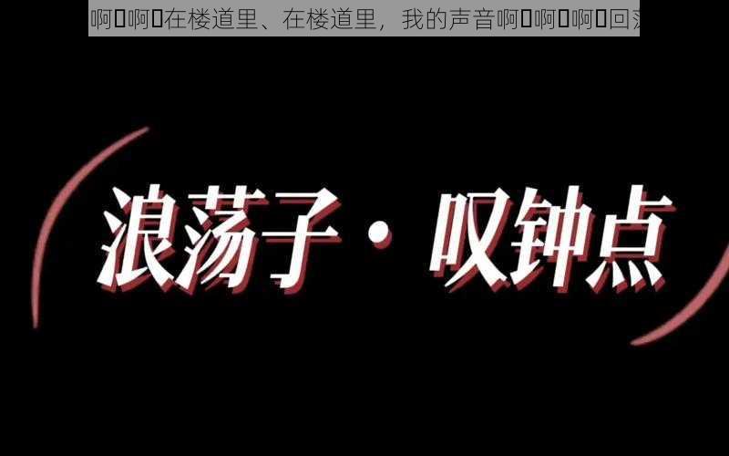 啊⋯啊⋯啊⋯在楼道里、在楼道里，我的声音啊⋯啊⋯啊⋯回荡着