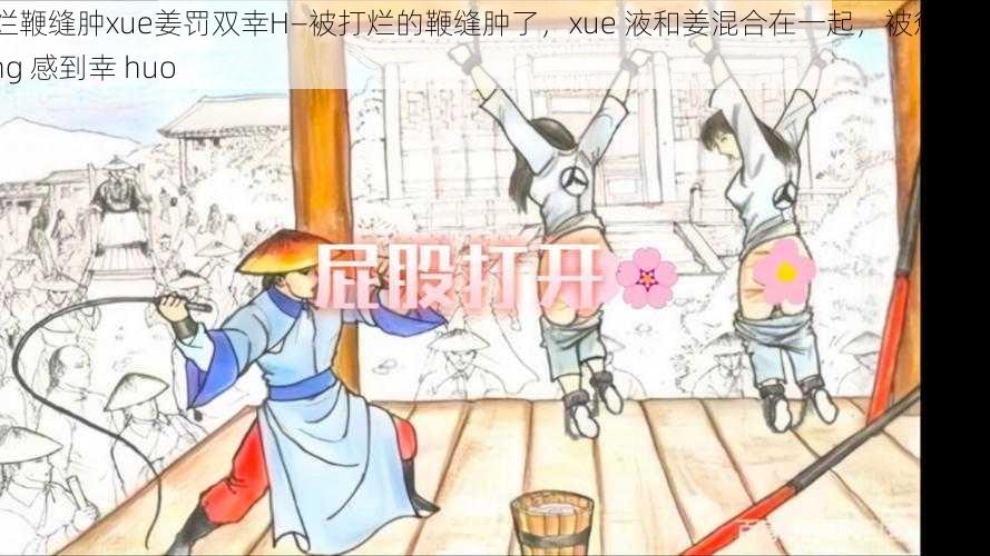 打烂鞭缝肿xue姜罚双幸H—被打烂的鞭缝肿了，xue 液和姜混合在一起，被惩罚的双 xing 感到幸 huo