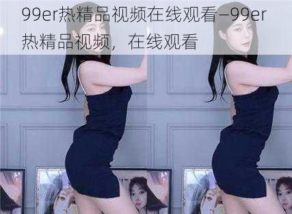 99er热精品视频在线观看—99er 热精品视频，在线观看