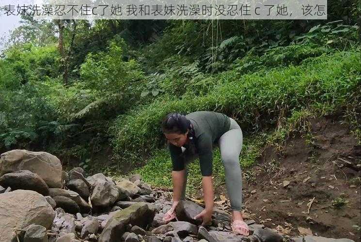 表妺洗澡忍不住c了她 我和表妹洗澡时没忍住 c 了她，该怎么办？