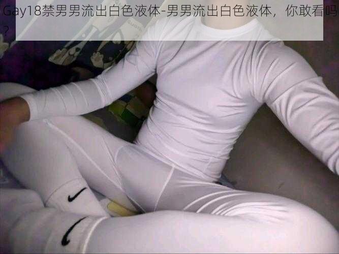 Gay18禁男男流出白色液体-男男流出白色液体，你敢看吗？